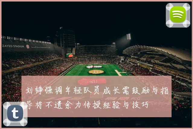 刘铮强调年轻队员成长需鼓励与指导将不遗余力传授经验与技巧