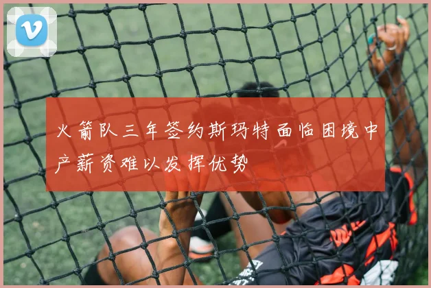 火箭队三年签约斯玛特面临困境中产薪资难以发挥优势