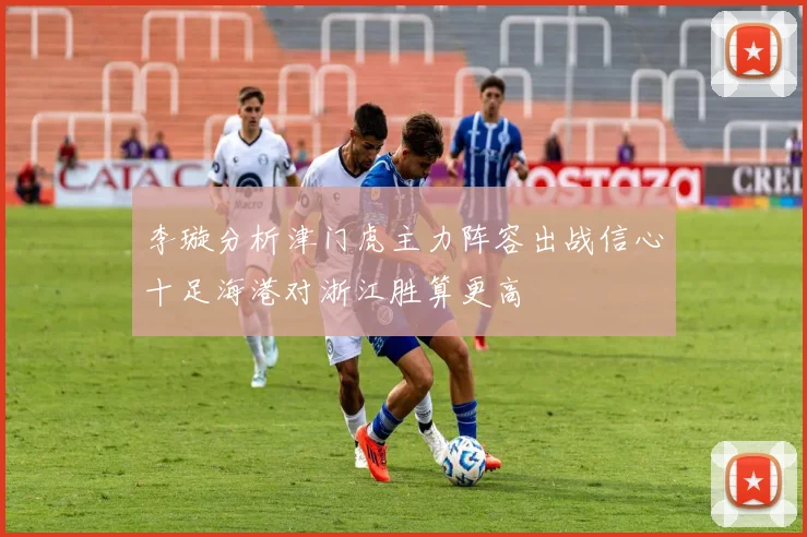 李璇分析津门虎主力阵容出战信心十足海港对浙江胜算更高