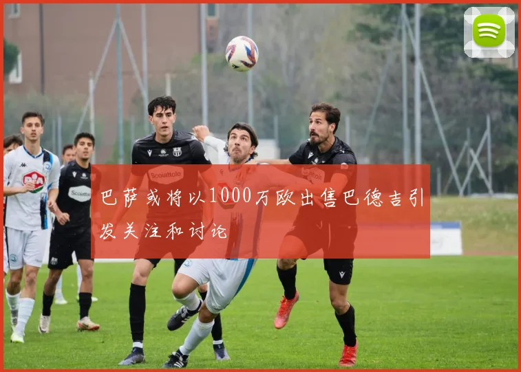 巴萨或将以1000万欧出售巴德吉引发关注和讨论