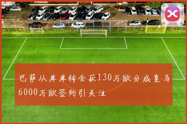 巴萨从库库转会获130万欧分成皇马6000万欧签约引关注