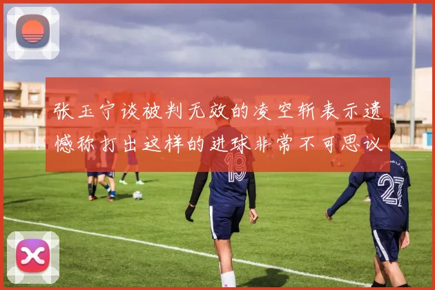 张玉宁谈被判无效的凌空斩表示遗憾称打出这样的进球非常不可思议