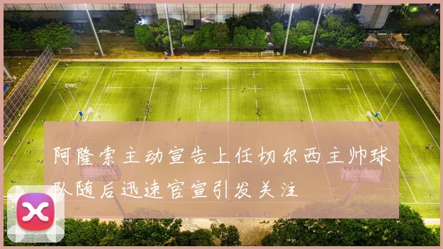 阿隆索主动宣告上任切尔西主帅球队随后迅速官宣引发关注