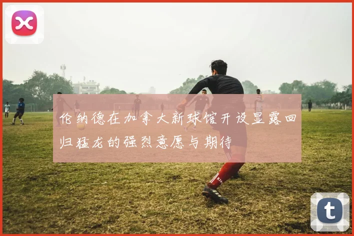 伦纳德在加拿大新球馆开设显露回归猛龙的强烈意愿与期待