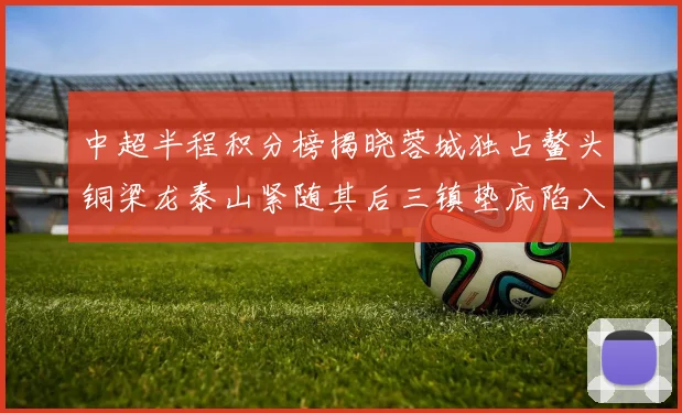中超半程积分榜揭晓蓉城独占鳌头铜梁龙泰山紧随其后三镇垫底陷入困境