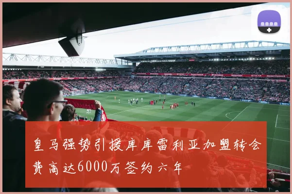 皇马强势引援库库雷利亚加盟转会费高达6000万签约六年