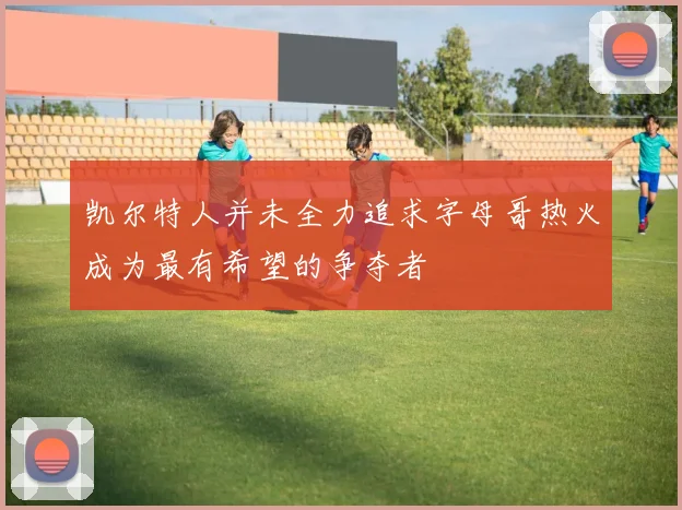 凯尔特人并未全力追求字母哥热火成为最有希望的争夺者