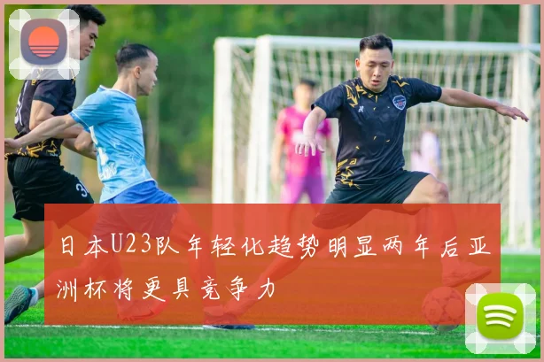 日本U23队年轻化趋势明显两年后亚洲杯将更具竞争力