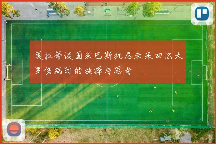 莫拉蒂谈国米巴斯托尼未来回忆大罗伤病时的抉择与思考