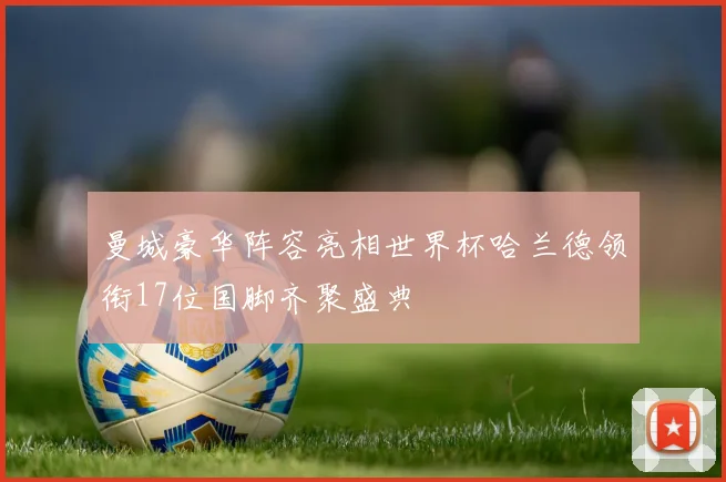 曼城豪华阵容亮相世界杯哈兰德领衔17位国脚齐聚盛典