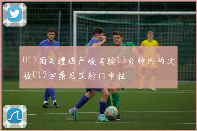 U17国足遭遇严峻考验13分钟内两次被U17坦桑尼亚射门中柱