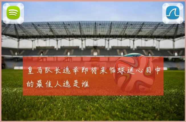 皇马队长选举即将来临球迷心目中的最佳人选是谁