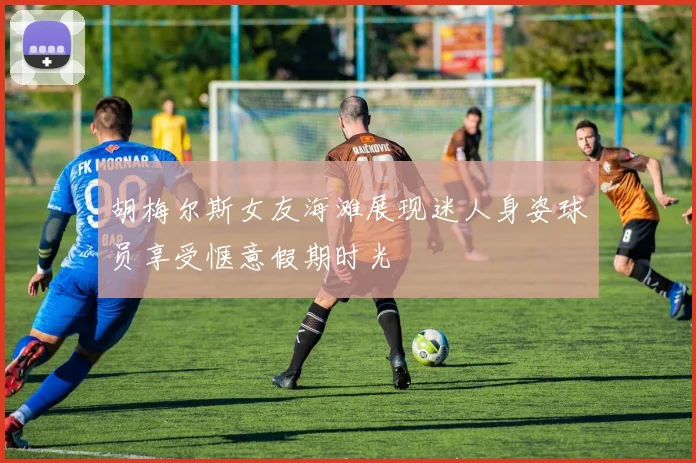 胡梅尔斯女友海滩展现迷人身姿球员享受惬意假期时光