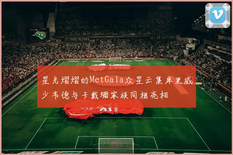 星光熠熠的MetGala众星云集库里威少韦德与卡戴珊家族同框亮相
