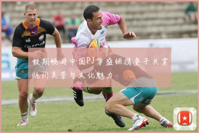 假期畅游中国PJ华盛顿携妻子共赏杭州美景与文化魅力