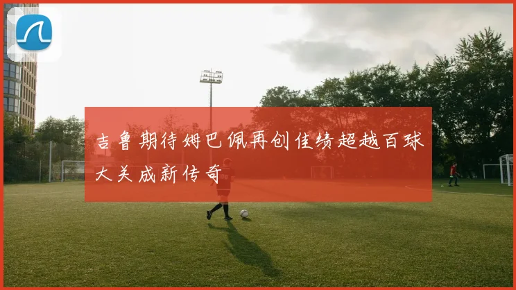 吉鲁期待姆巴佩再创佳绩超越百球大关成新传奇