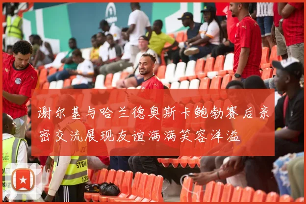 谢尔基与哈兰德奥斯卡鲍勃赛后亲密交流展现友谊满满笑容洋溢