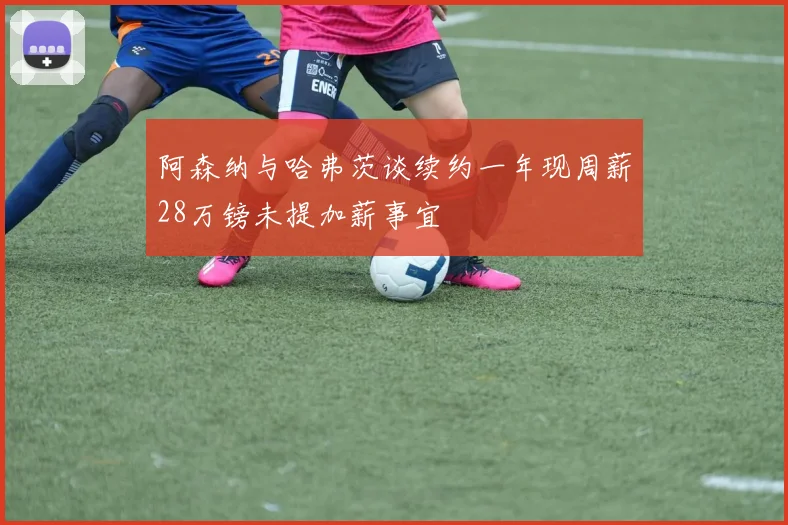 阿森纳与哈弗茨谈续约一年现周薪28万镑未提加薪事宜