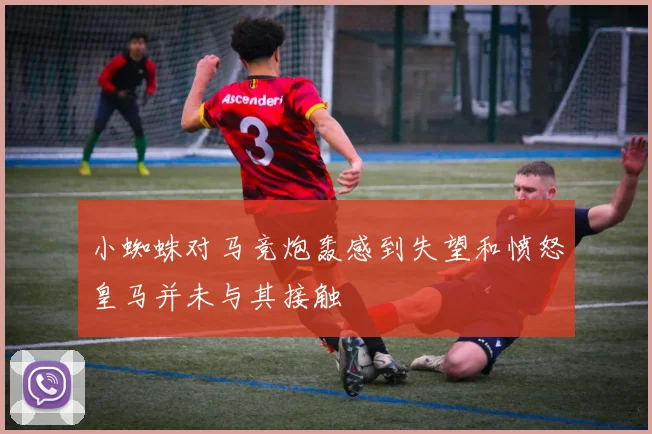 小蜘蛛对马竞炮轰感到失望和愤怒皇马并未与其接触