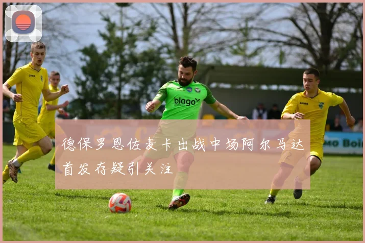 德保罗恩佐麦卡出战中场阿尔马达首发存疑引关注