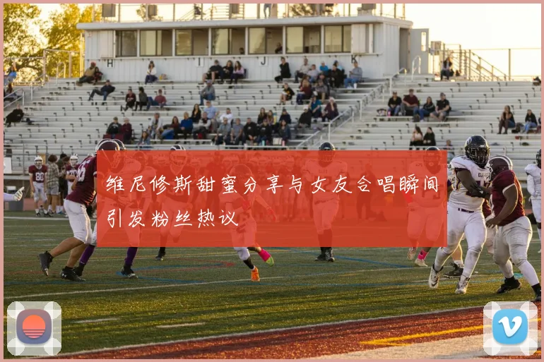 维尼修斯甜蜜分享与女友合唱瞬间引发粉丝热议