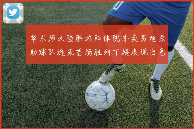 华东师大险胜沈阳体院李奕男绝杀助球队迎来首场胜利丁超表现出色贡献21分5断