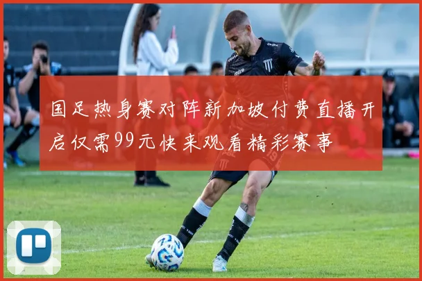 国足热身赛对阵新加坡付费直播开启仅需99元快来观看精彩赛事