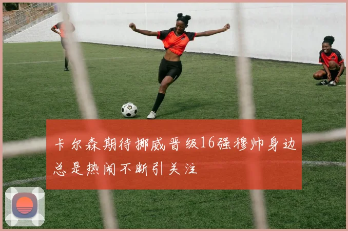 卡尔森期待挪威晋级16强穆帅身边总是热闹不断引关注